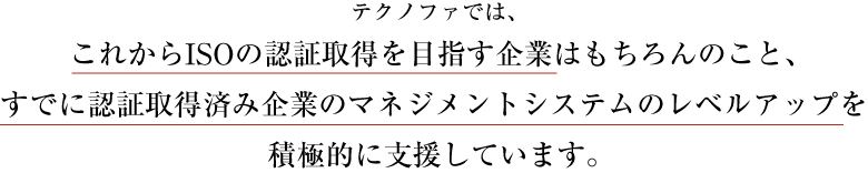 テクノファでは、これからISOの認証取得を目指す企業はもちろんのこと、
すでに認証取得済み企業のマネジメントシステムのレベルアップを積極的に支援しています。